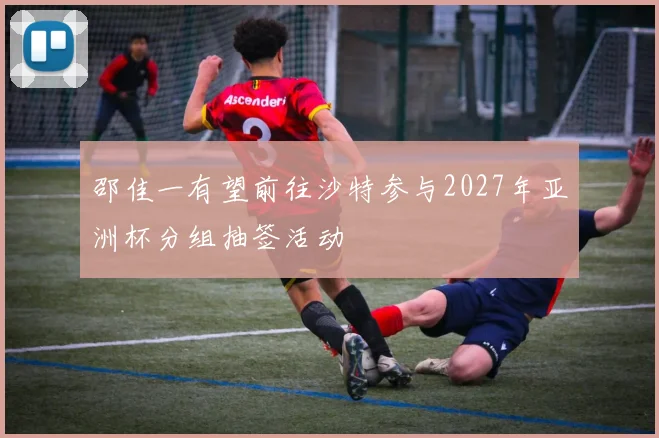 邵佳一有望前往沙特参与2027年亚洲杯分组抽签活动