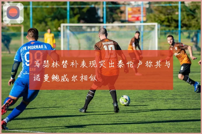 马瑟林替补表现突出泰伦卢称其与诺曼鲍威尔相似