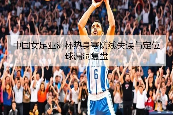 中国女足亚洲杯热身赛防线失误与定位球漏洞复盘